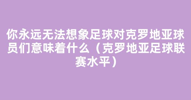 你永远无法想象足球对克罗地亚球员们意味着什么（克罗地亚足球联赛水平）