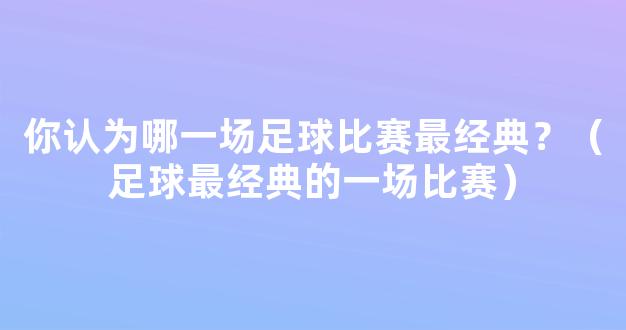 你认为哪一场足球比赛最经典？（足球最经典的一场比赛）