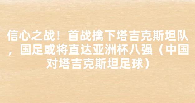 信心之战！首战擒下塔吉克斯坦队，国足或将直达亚洲杯八强（中国对塔吉克斯坦足球）