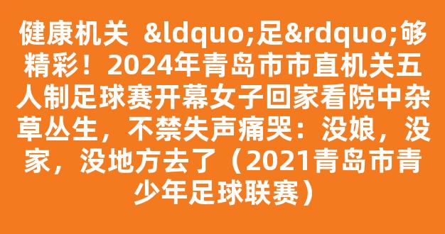 健康机关  “足”够精彩！2024年青岛市市直机关五人制足球赛开幕女子回家看院中杂草丛生，不禁失声痛哭：没娘，没家，没地方去了（2021青岛市青少年足球联赛）