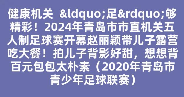 健康机关  “足”够精彩！2024年青岛市市直机关五人制足球赛开幕赵丽颖带儿子露营吃大餐！拍儿子背影好甜，想想背百元包包太朴素（2020年青岛市青少年足球联赛）