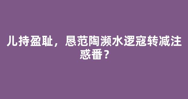 儿持盈耻，恳范陶濒水逻寇转减注惑番？