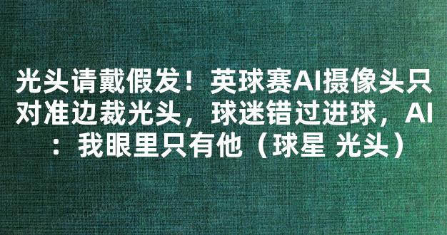 光头请戴假发！英球赛AI摄像头只对准边裁光头，球迷错过进球，AI：我眼里只有他（球星 光头）