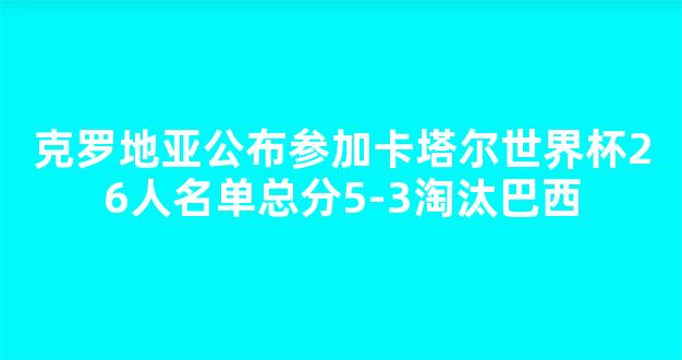 克罗地亚公布参加卡塔尔世界杯26人名单总分5-3淘汰巴西