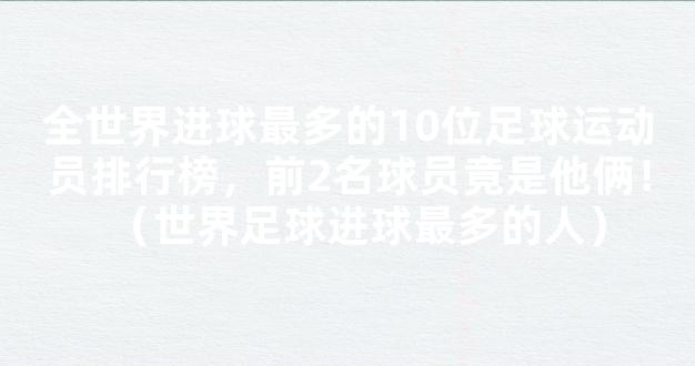 全世界进球最多的10位足球运动员排行榜，前2名球员竟是他俩！（世界足球进球最多的人）