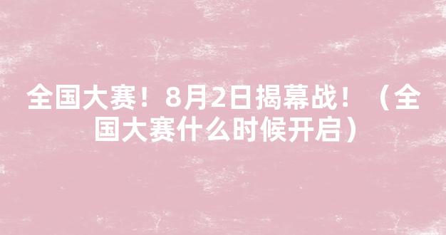 全国大赛！8月2日揭幕战！（全国大赛什么时候开启）