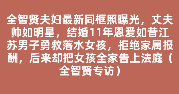 全智贤夫妇最新同框照曝光，丈夫帅如明星，结婚11年恩爱如昔江苏男子勇救落水女孩，拒绝家属报酬，后来却把女孩全家告上法庭（全智贤专访）