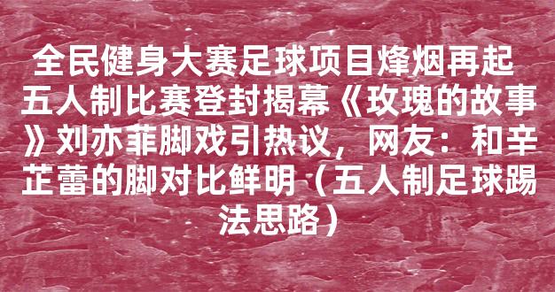 全民健身大赛足球项目烽烟再起 五人制比赛登封揭幕《玫瑰的故事》刘亦菲脚戏引热议，网友：和辛芷蕾的脚对比鲜明（五人制足球踢法思路）