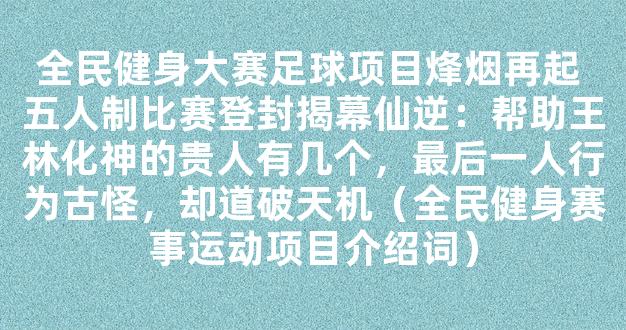 全民健身大赛足球项目烽烟再起 五人制比赛登封揭幕仙逆：帮助王林化神的贵人有几个，最后一人行为古怪，却道破天机（全民健身赛事运动项目介绍词）