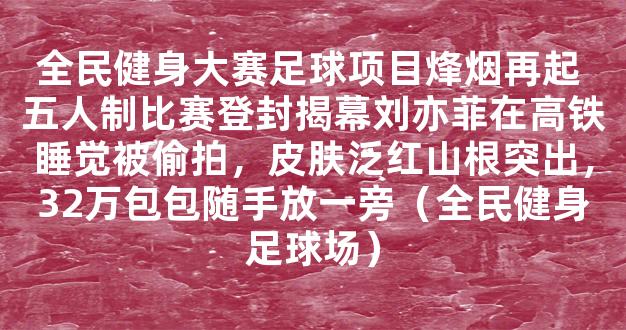 全民健身大赛足球项目烽烟再起 五人制比赛登封揭幕刘亦菲在高铁睡觉被偷拍，皮肤泛红山根突出，32万包包随手放一旁（全民健身足球场）