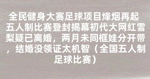 全民健身大赛足球项目烽烟再起 五人制比赛登封揭幕初代大网红雪梨疑已离婚，两月未同框娃分开带，结婚没领证太机智（全国五人制足球比赛）