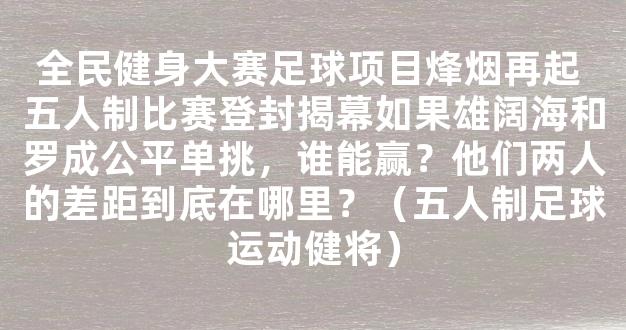 全民健身大赛足球项目烽烟再起 五人制比赛登封揭幕如果雄阔海和罗成公平单挑，谁能赢？他们两人的差距到底在哪里？（五人制足球运动健将）