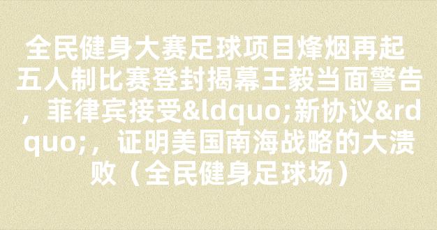 全民健身大赛足球项目烽烟再起 五人制比赛登封揭幕王毅当面警告，菲律宾接受“新协议”，证明美国南海战略的大溃败（全民健身足球场）