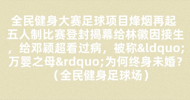 全民健身大赛足球项目烽烟再起 五人制比赛登封揭幕给林徽因接生，给邓颖超看过病，被称“万婴之母”为何终身未婚？（全民健身足球场）