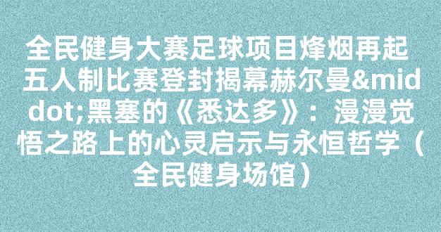 全民健身大赛足球项目烽烟再起 五人制比赛登封揭幕赫尔曼·黑塞的《悉达多》：漫漫觉悟之路上的心灵启示与永恒哲学（全民健身场馆）