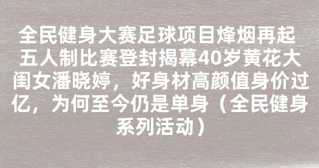 全民健身大赛足球项目烽烟再起 五人制比赛登封揭幕40岁黄花大闺女潘晓婷，好身材高颜值身价过亿，为何至今仍是单身（全民健身系列活动）