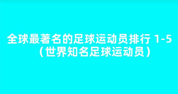 全球最著名的足球运动员排行 1-5（世界知名足球运动员）