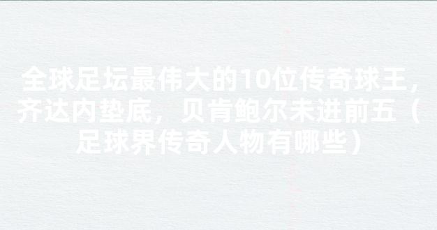 全球足坛最伟大的10位传奇球王，齐达内垫底，贝肯鲍尔未进前五（足球界传奇人物有哪些）