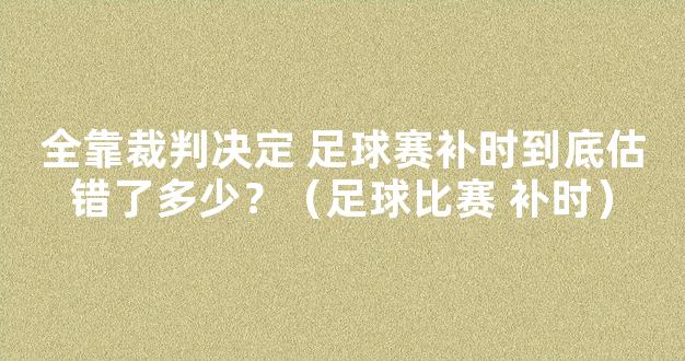 全靠裁判决定 足球赛补时到底估错了多少？（足球比赛 补时）