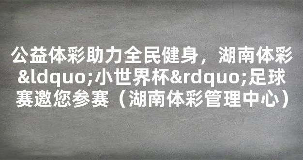 公益体彩助力全民健身，湖南体彩“小世界杯”足球赛邀您参赛（湖南体彩管理中心）