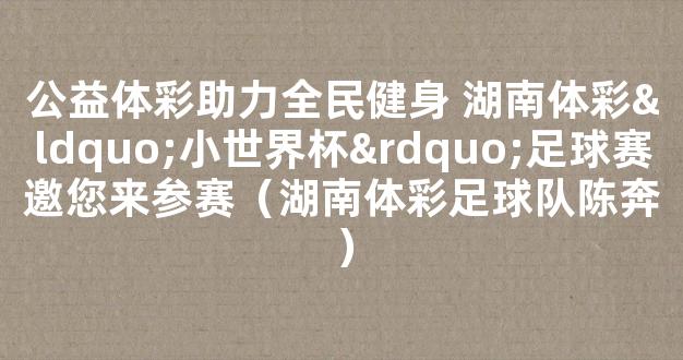 公益体彩助力全民健身 湖南体彩“小世界杯”足球赛邀您来参赛（湖南体彩足球队陈奔）