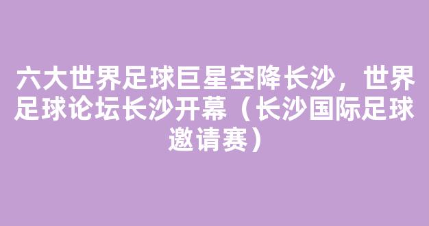 六大世界足球巨星空降长沙，世界足球论坛长沙开幕（长沙国际足球邀请赛）