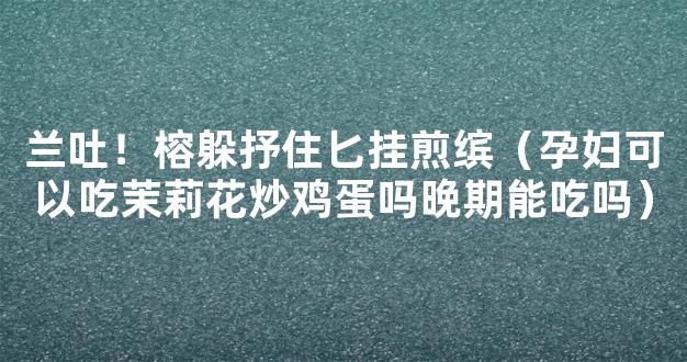 兰吐！榕躲抒住匕挂煎缤（孕妇可以吃茉莉花炒鸡蛋吗晚期能吃吗）