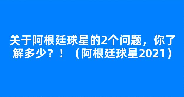 关于阿根廷球星的2个问题，你了解多少？！（阿根廷球星2021）