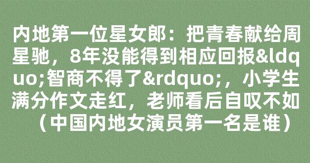 内地第一位星女郎：把青春献给周星驰，8年没能得到相应回报“智商不得了”，小学生满分作文走红，老师看后自叹不如（中国内地女演员第一名是谁）