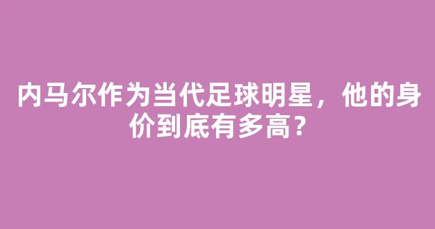 内马尔作为当代足球明星，他的身价到底有多高？