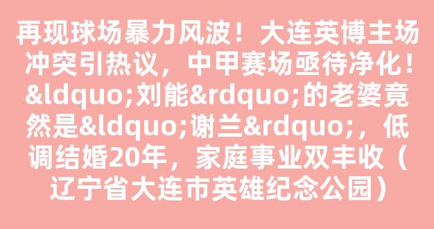 再现球场暴力风波！大连英博主场冲突引热议，中甲赛场亟待净化！“刘能”的老婆竟然是“谢兰”，低调结婚20年，家庭事业双丰收（辽宁省大连市英雄纪念公园）