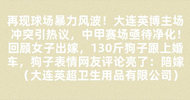 再现球场暴力风波！大连英博主场冲突引热议，中甲赛场亟待净化！回顾女子出嫁，130斤狗子跟上婚车，狗子表情网友评论亮了：陪嫁（大连英超卫生用品有限公司）