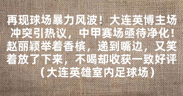 再现球场暴力风波！大连英博主场冲突引热议，中甲赛场亟待净化！赵丽颖举着香槟，递到嘴边，又笑着放了下来，不喝却收获一致好评（大连英雄室内足球场）