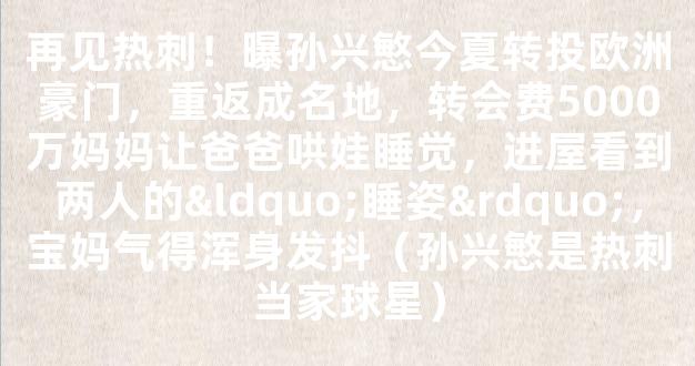 再见热刺！曝孙兴慜今夏转投欧洲豪门，重返成名地，转会费5000万妈妈让爸爸哄娃睡觉，进屋看到两人的“睡姿”，宝妈气得浑身发抖（孙兴慜是热刺当家球星）