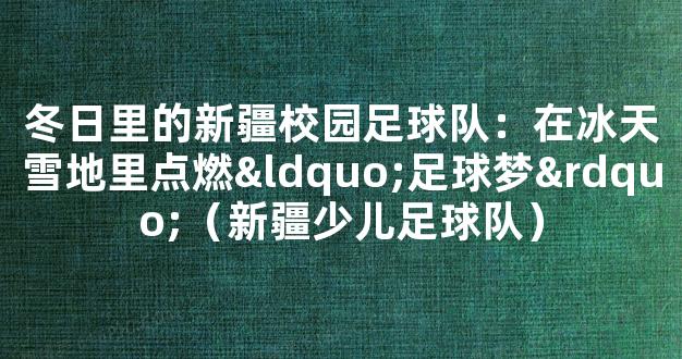 冬日里的新疆校园足球队：在冰天雪地里点燃“足球梦”（新疆少儿足球队）