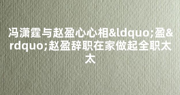 冯潇霆与赵盈心心相“盈”赵盈辞职在家做起全职太太