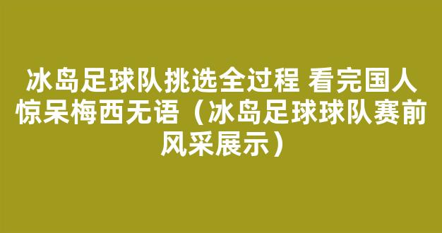 冰岛足球队挑选全过程 看完国人惊呆梅西无语（冰岛足球球队赛前风采展示）