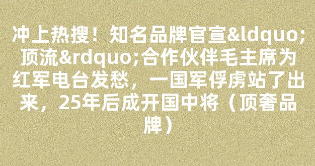 冲上热搜！知名品牌官宣“顶流”合作伙伴毛主席为红军电台发愁，一国军俘虏站了出来，25年后成开国中将（顶奢品牌）