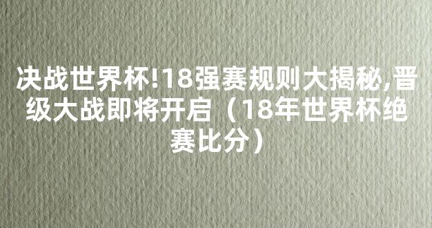 决战世界杯!18强赛规则大揭秘,晋级大战即将开启（18年世界杯绝赛比分）