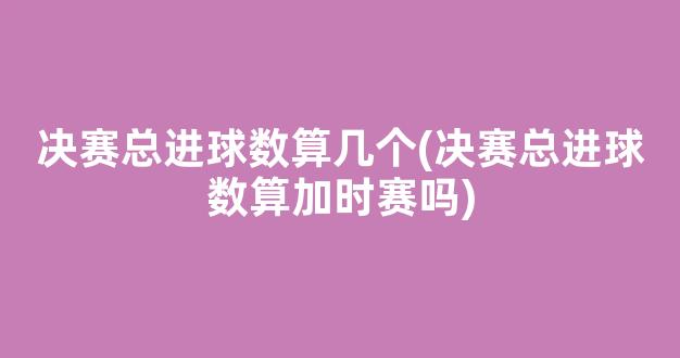 决赛总进球数算几个(决赛总进球数算加时赛吗)