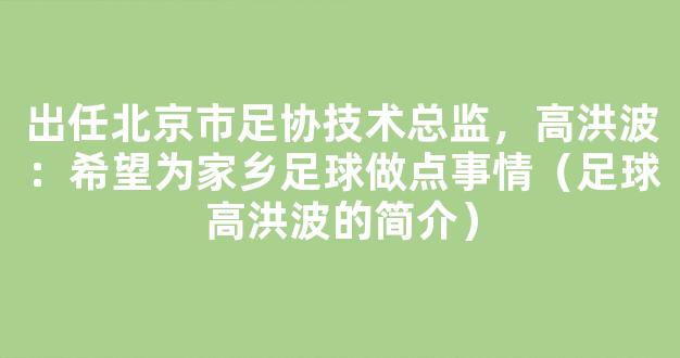 出任北京市足协技术总监，高洪波：希望为家乡足球做点事情（足球高洪波的简介）