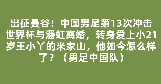 出征曼谷！中国男足第13次冲击世界杯与潘虹离婚，转身爱上小21岁王小丫的米家山，他如今怎么样了？（男足中国队）