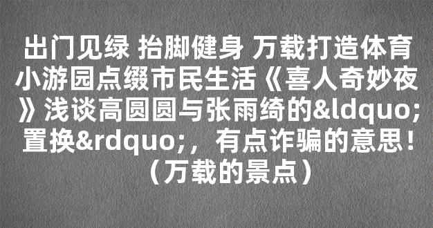 出门见绿 抬脚健身 万载打造体育小游园点缀市民生活《喜人奇妙夜》浅谈高圆圆与张雨绮的“置换”，有点诈骗的意思！（万载的景点）