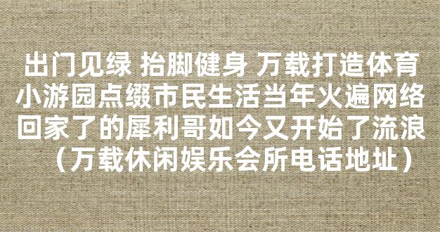 出门见绿 抬脚健身 万载打造体育小游园点缀市民生活当年火遍网络回家了的犀利哥如今又开始了流浪（万载休闲娱乐会所电话地址）