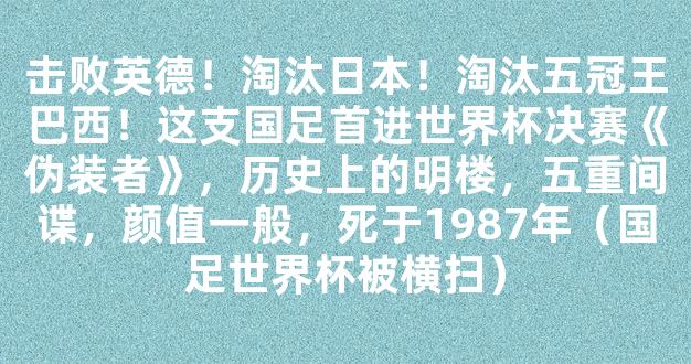 击败英德！淘汰日本！淘汰五冠王巴西！这支国足首进世界杯决赛《伪装者》，历史上的明楼，五重间谍，颜值一般，死于1987年（国足世界杯被横扫）