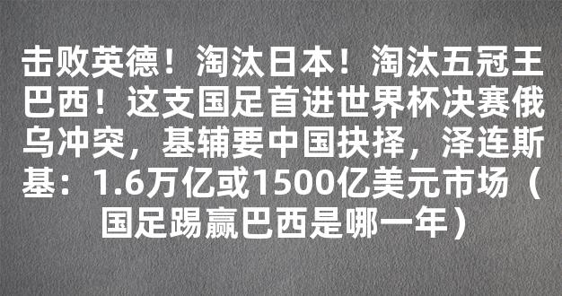 击败英德！淘汰日本！淘汰五冠王巴西！这支国足首进世界杯决赛俄乌冲突，基辅要中国抉择，泽连斯基：1.6万亿或1500亿美元市场（国足踢赢巴西是哪一年）