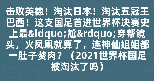 击败英德！淘汰日本！淘汰五冠王巴西！这支国足首进世界杯决赛史上最“尬”穿帮镜头，火凤凰就算了，连神仙姐姐都一肚子赘肉？（2021世界杯国足被淘汰了吗）