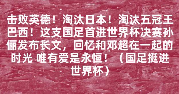 击败英德！淘汰日本！淘汰五冠王巴西！这支国足首进世界杯决赛孙俪发布长文，回忆和邓超在一起的时光 唯有爱是永恒！（国足挺进世界杯）