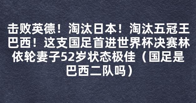 击败英德！淘汰日本！淘汰五冠王巴西！这支国足首进世界杯决赛林依轮妻子52岁状态极佳（国足是巴西二队吗）