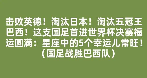 击败英德！淘汰日本！淘汰五冠王巴西！这支国足首进世界杯决赛福运圆满：星座中的5个幸运儿常旺！（国足战胜巴西队）